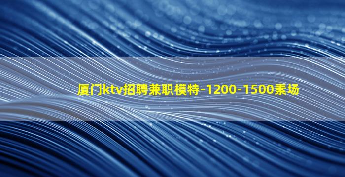 厦门ktv招聘兼职模特-1200-1500素场